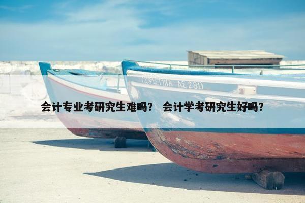 会计专业考研究生难吗？ 会计学考研究生好吗？