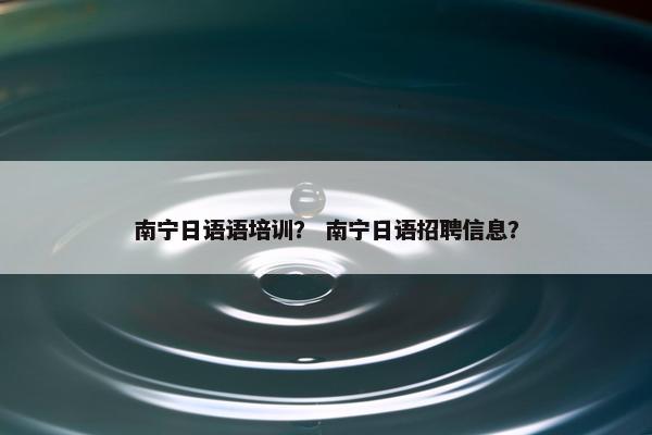 南宁日语语培训？ 南宁日语招聘信息？