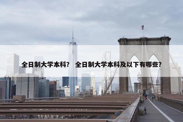 全日制大学本科？ 全日制大学本科及以下有哪些？