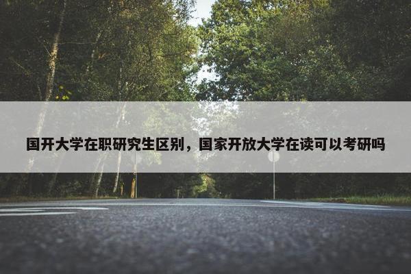 国开大学在职研究生区别，国家开放大学在读可以考研吗