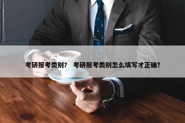 考研报考类别？ 考研报考类别怎么填写才正确？