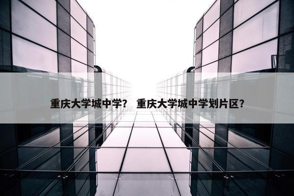 重庆大学城中学？ 重庆大学城中学划片区？