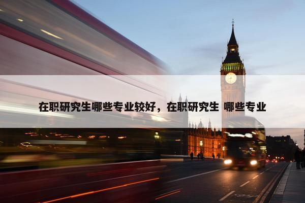 在职研究生哪些专业较好，在职研究生 哪些专业