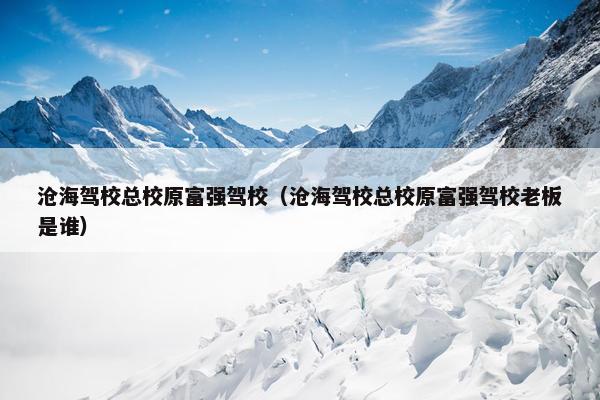 沧海驾校总校原富强驾校（沧海驾校总校原富强驾校老板是谁）