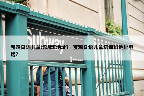 宝鸡日语儿童培训班地址？ 宝鸡日语儿童培训班地址电话？