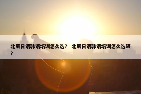 北辰日语韩语培训怎么选？ 北辰日语韩语培训怎么选班？