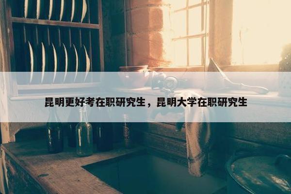 昆明更好考在职研究生，昆明大学在职研究生