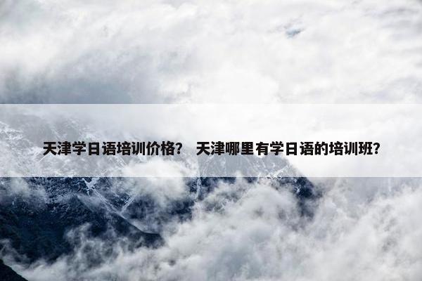 天津学日语培训价格？ 天津哪里有学日语的培训班？