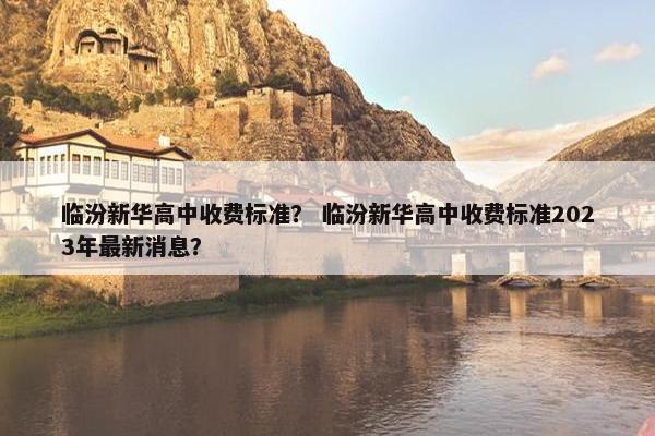 临汾新华高中收费标准？ 临汾新华高中收费标准2023年最新消息？