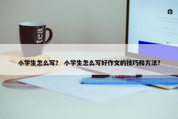 小学生怎么写？ 小学生怎么写好作文的技巧和方法？