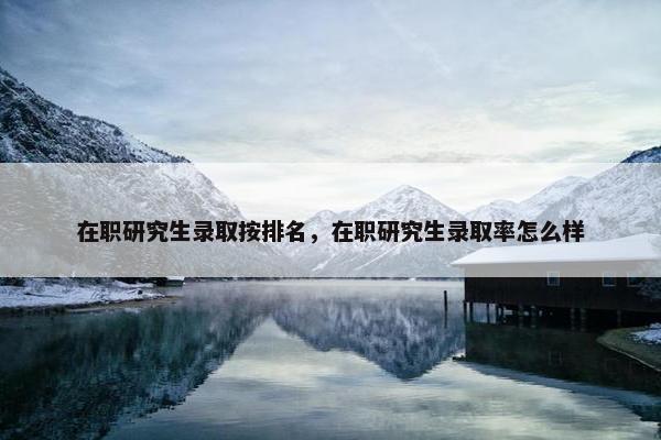 在职研究生录取按排名，在职研究生录取率怎么样