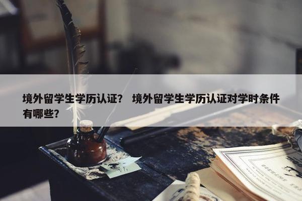 境外留学生学历认证？ 境外留学生学历认证对学时条件有哪些？
