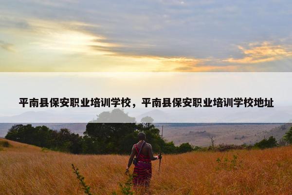 平南县保安职业培训学校，平南县保安职业培训学校地址