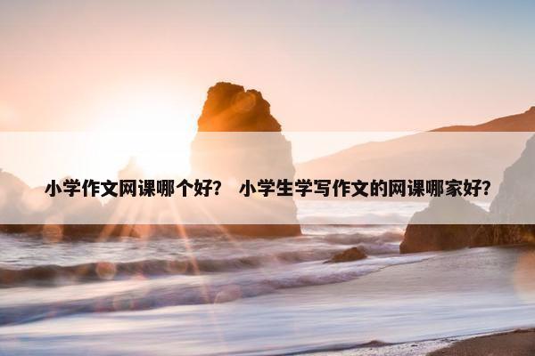 小学作文网课哪个好？ 小学生学写作文的网课哪家好？