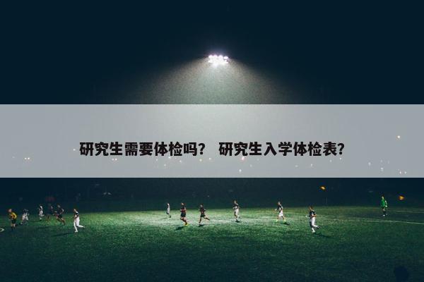 研究生需要体检吗？ 研究生入学体检表？