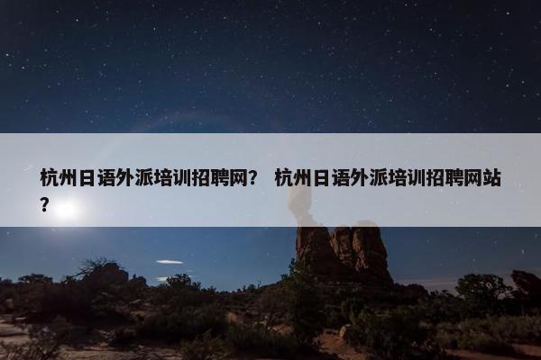 杭州日语外派培训招聘网？ 杭州日语外派培训招聘网站？
