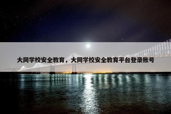 大同学校安全教育，大同学校安全教育平台登录账号