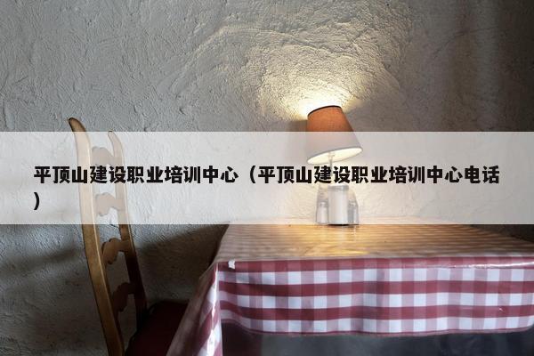 平顶山建设职业培训中心（平顶山建设职业培训中心电话）