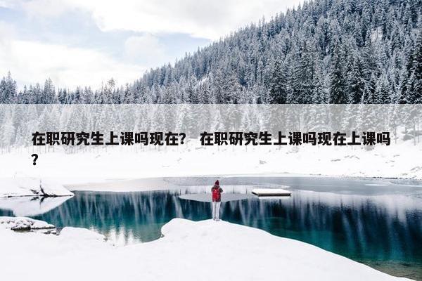 在职研究生上课吗现在？ 在职研究生上课吗现在上课吗？