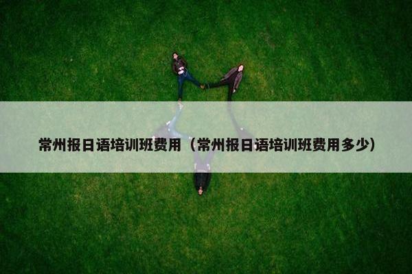 常州报日语培训班费用（常州报日语培训班费用多少）