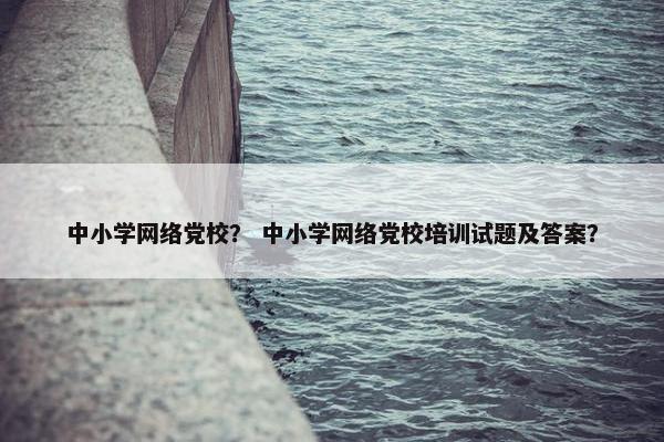 中小学网络党校？ 中小学网络党校培训试题及答案？
