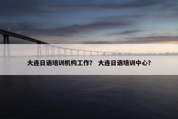 大连日语培训机构工作？ 大连日语培训中心？