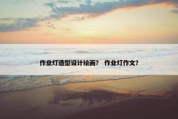 作业灯造型设计绘画？ 作业灯作文？