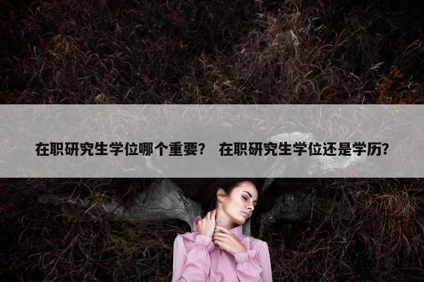 在职研究生学位哪个重要？ 在职研究生学位还是学历？