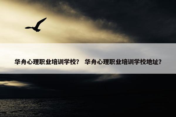 华舟心理职业培训学校？ 华舟心理职业培训学校地址？
