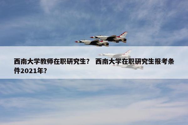 西南大学教师在职研究生？ 西南大学在职研究生报考条件2021年？