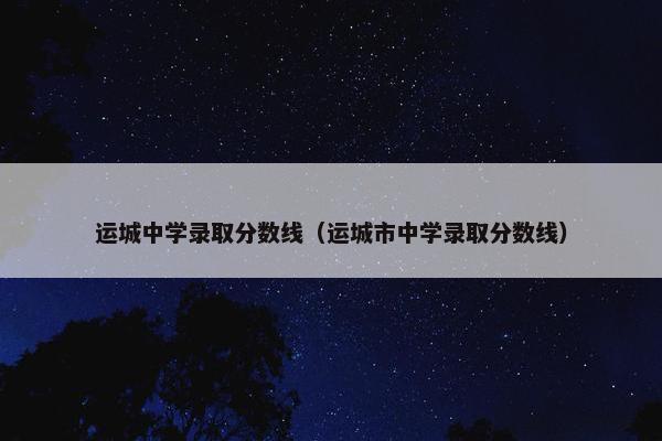 运城中学录取分数线（运城市中学录取分数线）