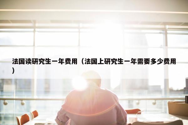 法国读研究生一年费用（法国上研究生一年需要多少费用）