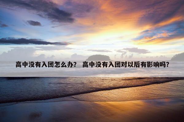 高中没有入团怎么办？ 高中没有入团对以后有影响吗？
