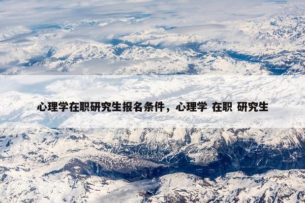心理学在职研究生报名条件，心理学 在职 研究生