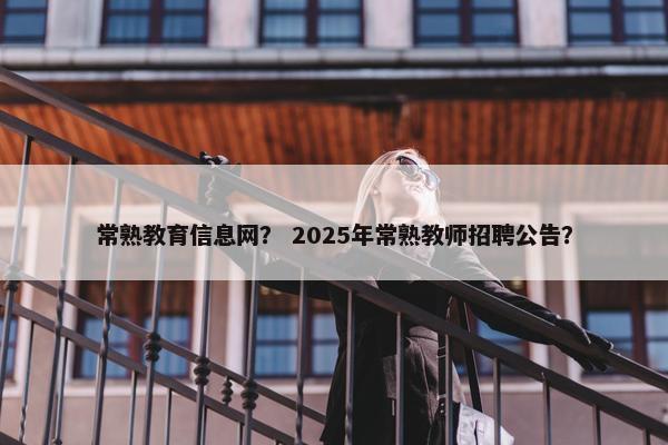 常熟教育信息网？ 2025年常熟教师招聘公告？