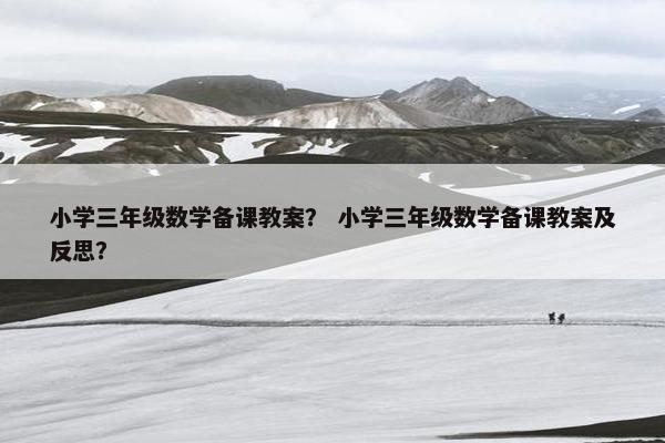 小学三年级数学备课教案？ 小学三年级数学备课教案及反思？