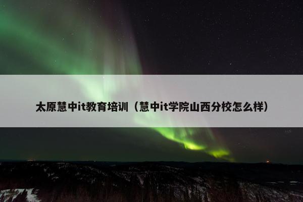 太原慧中it教育培训（慧中it学院山西分校怎么样）