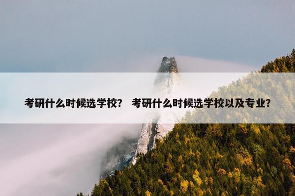 考研什么时候选学校？ 考研什么时候选学校以及专业？