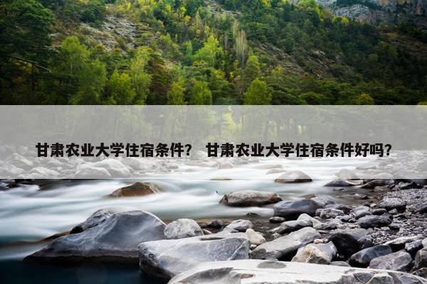甘肃农业大学住宿条件？ 甘肃农业大学住宿条件好吗？