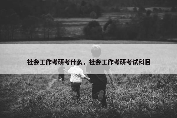 社会工作考研考什么，社会工作考研考试科目