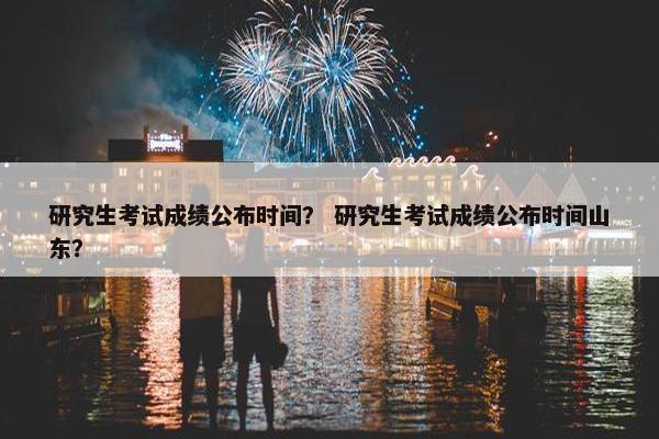 研究生考试成绩公布时间？ 研究生考试成绩公布时间山东？