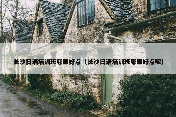 长沙日语培训班哪里好点（长沙日语培训班哪里好点呢）