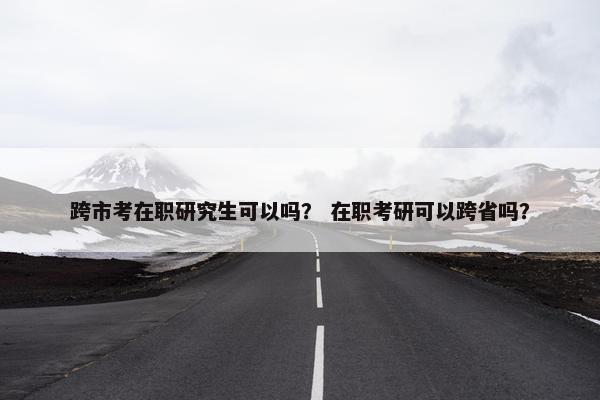 跨市考在职研究生可以吗？ 在职考研可以跨省吗？