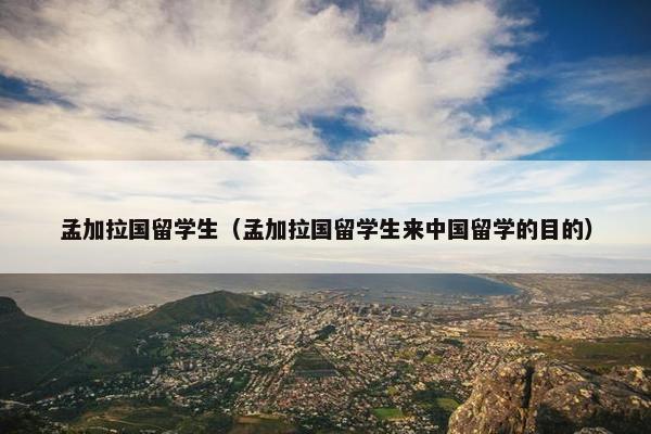 孟加拉国留学生（孟加拉国留学生来中国留学的目的）