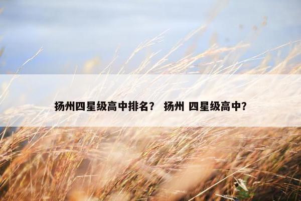扬州四星级高中排名？ 扬州 四星级高中？