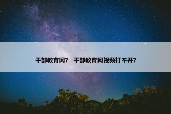 干部教育网？ 干部教育网视频打不开？