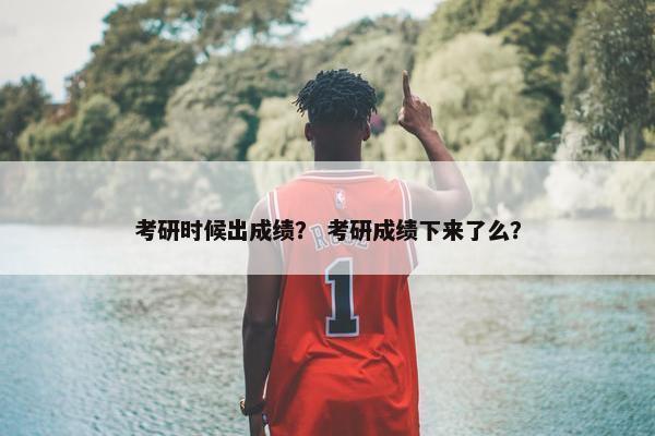考研时候出成绩？ 考研成绩下来了么？
