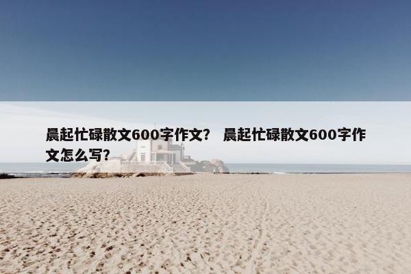 晨起忙碌散文600字作文？ 晨起忙碌散文600字作文怎么写？