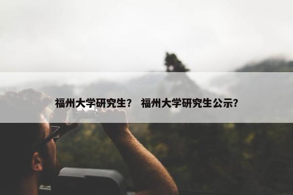 福州大学研究生？ 福州大学研究生公示？