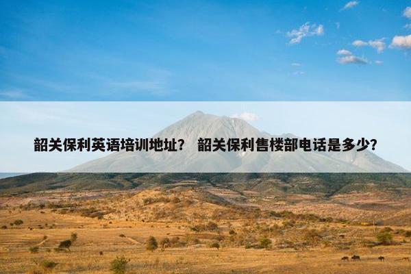韶关保利英语培训地址？ 韶关保利售楼部电话是多少？